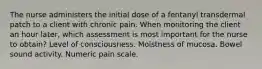 The nurse administers the initial dose of a fentanyl transdermal patch to a client with chronic pain. When monitoring the client an hour later, which assessment is most important for the nurse to obtain? Level of consciousness. Moistness of mucosa. Bowel sound activity. Numeric pain scale.