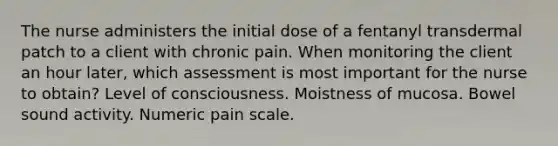 The nurse administers the initial dose of a fentanyl transdermal patch to a client with chronic pain. When monitoring the client an hour later, which assessment is most important for the nurse to obtain? Level of consciousness. Moistness of mucosa. Bowel sound activity. Numeric pain scale.