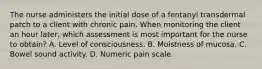 The nurse administers the initial dose of a fentanyl transdermal patch to a client with chronic pain. When monitoring the client an hour later, which assessment is most important for the nurse to obtain? A. Level of consciousness. B. Moistness of mucosa. C. Bowel sound activity. D. Numeric pain scale.