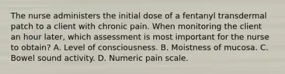 The nurse administers the initial dose of a fentanyl transdermal patch to a client with chronic pain. When monitoring the client an hour later, which assessment is most important for the nurse to obtain? A. Level of consciousness. B. Moistness of mucosa. C. Bowel sound activity. D. Numeric pain scale.