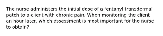 The nurse administers the initial dose of a fentanyl transdermal patch to a client with chronic pain. When monitoring the client an hour later, which assessment is most important for the nurse to obtain?