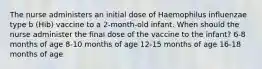 The nurse administers an initial dose of Haemophilus influenzae type b (Hib) vaccine to a 2-month-old infant. When should the nurse administer the final dose of the vaccine to the infant? 6-8 months of age 8-10 months of age 12-15 months of age 16-18 months of age