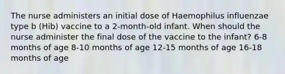 The nurse administers an initial dose of Haemophilus influenzae type b (Hib) vaccine to a 2-month-old infant. When should the nurse administer the final dose of the vaccine to the infant? 6-8 months of age 8-10 months of age 12-15 months of age 16-18 months of age