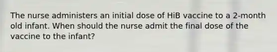 The nurse administers an initial dose of HiB vaccine to a 2-month old infant. When should the nurse admit the final dose of the vaccine to the infant?