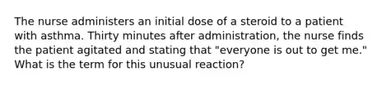 The nurse administers an initial dose of a steroid to a patient with asthma. Thirty minutes after administration, the nurse finds the patient agitated and stating that "everyone is out to get me." What is the term for this unusual reaction?