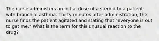 The nurse administers an initial dose of a steroid to a patient with bronchial asthma. Thirty minutes after administration, the nurse finds the patient agitated and stating that "everyone is out to get me." What is the term for this unusual reaction to the drug?