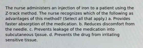 The nurse administers an injection of iron to a patient using the Z-track method. The nurse recognizes which of the following as advantages of this method? (Select all that apply.) a. Provides faster absorption of the medication. b. Reduces discomfort from the needle. c. Prevents leakage of the medication into subcutaneous tissue. d. Prevents the drug from irritating sensitive tissue.