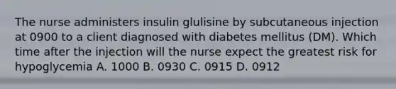 The nurse administers insulin glulisine by subcutaneous injection at 0900 to a client diagnosed with diabetes mellitus (DM). Which time after the injection will the nurse expect the greatest risk for hypoglycemia A. 1000 B. 0930 C. 0915 D. 0912