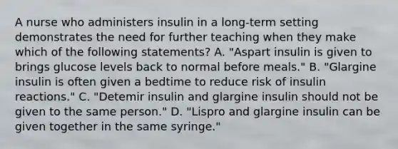 A nurse who administers insulin in a long-term setting demonstrates the need for further teaching when they make which of the following statements? A. "Aspart insulin is given to brings glucose levels back to normal before meals." B. "Glargine insulin is often given a bedtime to reduce risk of insulin reactions." C. "Detemir insulin and glargine insulin should not be given to the same person." D. "Lispro and glargine insulin can be given together in the same syringe."