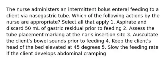 The nurse administers an intermittent bolus enteral feeding to a client via nasogastric tube. Which of the following actions by the nurse are appropriate? Select all that apply 1. Aspirate and discard 50 mL of gastric residual prior to feeding 2. Assess the tube placement marking at the naris insertion site 3. Auscultate the client's bowel sounds prior to feeding 4. Keep the client's head of the bed elevated at 45 degrees 5. Slow the feeding rate if the client develops abdominal cramping