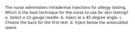 The nurse administers intradermal injections for allergy testing. Which is the best technique for the nurse to use for skin testing? a. Select a 22-gauge needle. b. Inject at a 45-degree angle. c. Choose the back for the first test. d. Inject below the antecubital space.