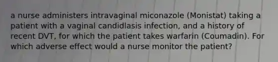 a nurse administers intravaginal miconazole (Monistat) taking a patient with a vaginal candidlasis infection, and a history of recent DVT, for which the patient takes warfarin (Coumadin). For which adverse effect would a nurse monitor the patient?