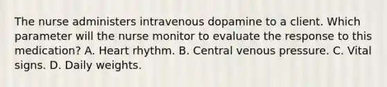 The nurse administers intravenous dopamine to a client. Which parameter will the nurse monitor to evaluate the response to this medication? A. Heart rhythm. B. Central venous pressure. C. Vital signs. D. Daily weights.