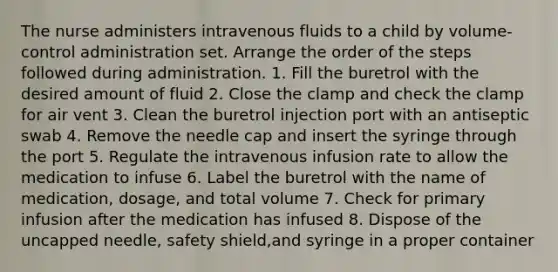 The nurse administers intravenous fluids to a child by volume-control administration set. Arrange the order of the steps followed during administration. 1. Fill the buretrol with the desired amount of fluid 2. Close the clamp and check the clamp for air vent 3. Clean the buretrol injection port with an antiseptic swab 4. Remove the needle cap and insert the syringe through the port 5. Regulate the intravenous infusion rate to allow the medication to infuse 6. Label the buretrol with the name of medication, dosage, and total volume 7. Check for primary infusion after the medication has infused 8. Dispose of the uncapped needle, safety shield,and syringe in a proper container