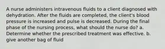 A nurse administers intravenous fluids to a client diagnosed with dehydration. After the fluids are completed, the client's blood pressure is increased and pulse is decreased. During the final phase of the nursing process, what should the nurse do? a. Determine whether the prescribed treatment was effective. b. give another bag of fluid