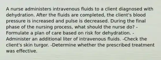 A nurse administers intravenous fluids to a client diagnosed with dehydration. After the fluids are completed, the client's blood pressure is increased and pulse is decreased. During the final phase of the nursing process, what should the nurse do? -Formulate a plan of care based on risk for dehydration. -Administer an additional liter of intravenous fluids. -Check the client's skin turgor. -Determine whether the prescribed treatment was effective.