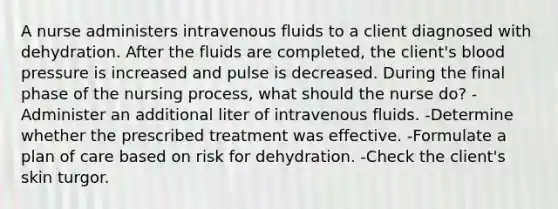 A nurse administers intravenous fluids to a client diagnosed with dehydration. After the fluids are completed, the client's blood pressure is increased and pulse is decreased. During the final phase of the nursing process, what should the nurse do? -Administer an additional liter of intravenous fluids. -Determine whether the prescribed treatment was effective. -Formulate a plan of care based on risk for dehydration. -Check the client's skin turgor.