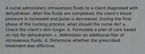 A nurse administers intravenous fluids to a client diagnosed with dehydration. After the fluids are completed, the client's blood pressure is increased and pulse is decreased. During the final phase of the nursing process, what should the nurse do? a. Check the client's skin turgor. b. Formulate a plan of care based on risk for dehydration. c. Administer an additional liter of intravenous fluids. d. Determine whether the prescribed treatment was effective.