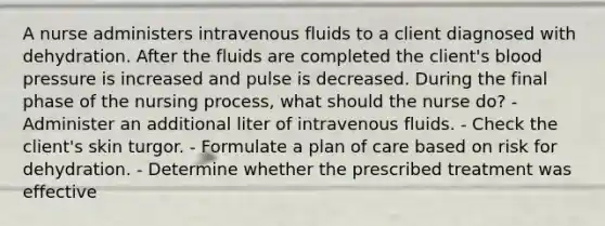 A nurse administers intravenous fluids to a client diagnosed with dehydration. After the fluids are completed the client's blood pressure is increased and pulse is decreased. During the final phase of the nursing process, what should the nurse do? - Administer an additional liter of intravenous fluids. - Check the client's skin turgor. - Formulate a plan of care based on risk for dehydration. - Determine whether the prescribed treatment was effective