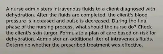 A nurse administers intravenous fluids to a client diagnosed with dehydration. After the fluids are completed, the client's blood pressure is increased and pulse is decreased. During the final phase of the nursing process, what should the nurse do? Check the client's skin turgor. Formulate a plan of care based on risk for dehydration. Administer an additional liter of intravenous fluids. Determine whether the prescribed treatment was effective.