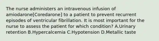 The nurse administers an intravenous infusion of amiodarone[Coredarone] to a patient to prevent recurrent episodes of ventricular fibrillation. It is most important for the nurse to assess the patient for which condition? A.Urinary retention B.Hypercalcemia C.Hypotension D.Metallic taste