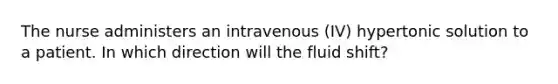 The nurse administers an intravenous (IV) hypertonic solution to a patient. In which direction will the fluid shift?