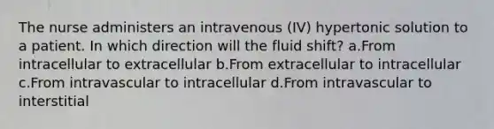 The nurse administers an intravenous (IV) hypertonic solution to a patient. In which direction will the fluid shift? a.From intracellular to extracellular b.From extracellular to intracellular c.From intravascular to intracellular d.From intravascular to interstitial