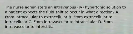 The nurse administers an intravenous (IV) hypertonic solution to a patient expects the fluid shift to occur in what direction? A. From intracellular to extracellular B. From extracellular to intracellular C. From intravascular to intracellular D. From intravascular to interstitial