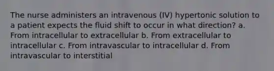 The nurse administers an intravenous (IV) hypertonic solution to a patient expects the fluid shift to occur in what direction? a. From intracellular to extracellular b. From extracellular to intracellular c. From intravascular to intracellular d. From intravascular to interstitial