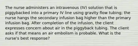 The nurse administers an intravenous (IV) solution that is piggybacked into a primary IV line using gravity flow tubing; the nurse hangs the secondary infusion bag higher than the primary infusion bag. After completion of the infusion, the client expresses concern about air in the piggyback tubing. The client asks if that means an air embolism is probable. What is the nurse's best response?