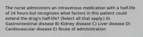 The nurse administers an intravenous medication with a half-life of 24 hours but recognizes what factors in this patient could extend the drug's half-life? (Select all that apply.) A) Gastrointestinal disease B) Kidney disease C) Liver disease D) Cardiovascular disease E) Route of administration