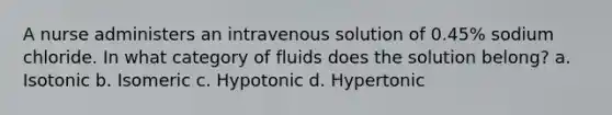 A nurse administers an intravenous solution of 0.45% sodium chloride. In what category of fluids does the solution belong? a. Isotonic b. Isomeric c. Hypotonic d. Hypertonic