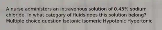 A nurse administers an intravenous solution of 0.45% sodium chloride. In what category of fluids does this solution belong? Multiple choice question Isotonic Isomeric Hypotonic Hypertonic