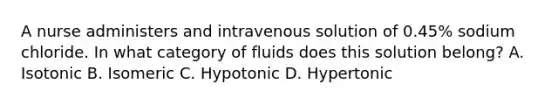 A nurse administers and intravenous solution of 0.45% sodium chloride. In what category of fluids does this solution belong? A. Isotonic B. Isomeric C. Hypotonic D. Hypertonic