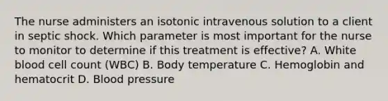 The nurse administers an isotonic intravenous solution to a client in septic shock. Which parameter is most important for the nurse to monitor to determine if this treatment is effective? A. White blood cell count (WBC) B. Body temperature C. Hemoglobin and hematocrit D. Blood pressure