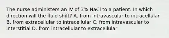 The nurse administers an IV of 3% NaCl to a patient. In which direction will the fluid shift? A. from intravascular to intracellular B. from extracellular to intracellular C. from intravascular to interstitial D. from intracellular to extracellular