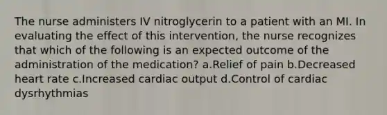 The nurse administers IV nitroglycerin to a patient with an MI. In evaluating the effect of this intervention, the nurse recognizes that which of the following is an expected outcome of the administration of the medication? a.Relief of pain b.Decreased heart rate c.Increased cardiac output d.Control of cardiac dysrhythmias