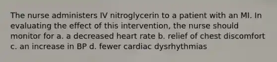 The nurse administers IV nitroglycerin to a patient with an MI. In evaluating the effect of this intervention, the nurse should monitor for a. a decreased heart rate b. relief of chest discomfort c. an increase in BP d. fewer cardiac dysrhythmias