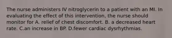 The nurse administers IV nitroglycerin to a patient with an MI. In evaluating the effect of this intervention, the nurse should monitor for A. relief of chest discomfort. B. a decreased heart rate. C.an increase in BP. D.fewer cardiac dysrhythmias.