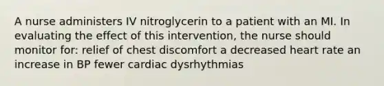 A nurse administers IV nitroglycerin to a patient with an MI. In evaluating the effect of this intervention, the nurse should monitor for: relief of chest discomfort a decreased heart rate an increase in BP fewer cardiac dysrhythmias