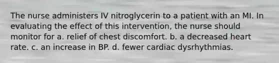 The nurse administers IV nitroglycerin to a patient with an MI. In evaluating the effect of this intervention, the nurse should monitor for a. relief of chest discomfort. b. a decreased heart rate. c. an increase in BP. d. fewer cardiac dysrhythmias.