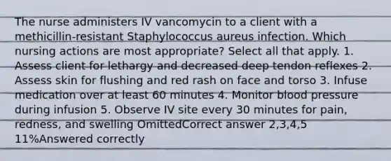 The nurse administers IV vancomycin to a client with a methicillin-resistant Staphylococcus aureus infection. Which nursing actions are most appropriate? Select all that apply. 1. Assess client for lethargy and decreased deep tendon reflexes 2. Assess skin for flushing and red rash on face and torso 3. Infuse medication over at least 60 minutes 4. Monitor blood pressure during infusion 5. Observe IV site every 30 minutes for pain, redness, and swelling OmittedCorrect answer 2,3,4,5 11%Answered correctly