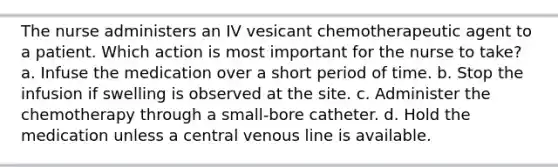 The nurse administers an IV vesicant chemotherapeutic agent to a patient. Which action is most important for the nurse to take? a. Infuse the medication over a short period of time. b. Stop the infusion if swelling is observed at the site. c. Administer the chemotherapy through a small-bore catheter. d. Hold the medication unless a central venous line is available.