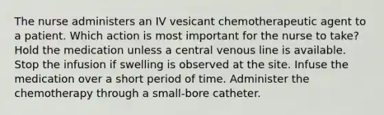 The nurse administers an IV vesicant chemotherapeutic agent to a patient. Which action is most important for the nurse to take? Hold the medication unless a central venous line is available. Stop the infusion if swelling is observed at the site. Infuse the medication over a short period of time. Administer the chemotherapy through a small-bore catheter.