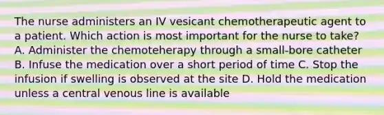 The nurse administers an IV vesicant chemotherapeutic agent to a patient. Which action is most important for the nurse to take? A. Administer the chemoteherapy through a small-bore catheter B. Infuse the medication over a short period of time C. Stop the infusion if swelling is observed at the site D. Hold the medication unless a central venous line is available