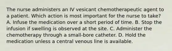 The nurse administers an IV vesicant chemotherapeutic agent to a patient. Which action is most important for the nurse to take? A. Infuse the medication over a short period of time. B. Stop the infusion if swelling is observed at the site. C. Administer the chemotherapy through a small-bore catheter. D. Hold the medication unless a central venous line is available.