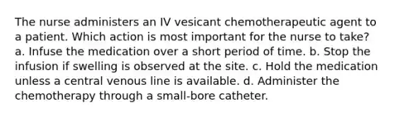 The nurse administers an IV vesicant chemotherapeutic agent to a patient. Which action is most important for the nurse to take? a. Infuse the medication over a short period of time. b. Stop the infusion if swelling is observed at the site. c. Hold the medication unless a central venous line is available. d. Administer the chemotherapy through a small-bore catheter.