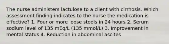 The nurse administers lactulose to a client with cirrhosis. Which assessment finding indicates to the nurse the medication is effective? 1. Four or more loose stools in 24 hours 2. Serum sodium level of 135 mEq/L (135 mmol/L) 3. Improvement in mental status 4. Reduction in abdominal ascites