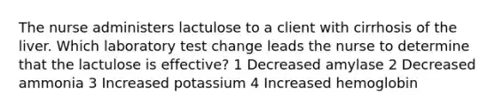 The nurse administers lactulose to a client with cirrhosis of the liver. Which laboratory test change leads the nurse to determine that the lactulose is effective? 1 Decreased amylase 2 Decreased ammonia 3 Increased potassium 4 Increased hemoglobin