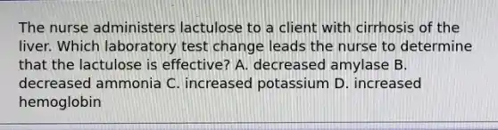 The nurse administers lactulose to a client with cirrhosis of the liver. Which laboratory test change leads the nurse to determine that the lactulose is effective? A. decreased amylase B. decreased ammonia C. increased potassium D. increased hemoglobin